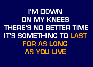 I'M DOWN
ON MY KNEES
THERE'S N0 BETTER TIME
ITS SOMETHING TO LAST
FOR AS LONG
AS YOU LIVE