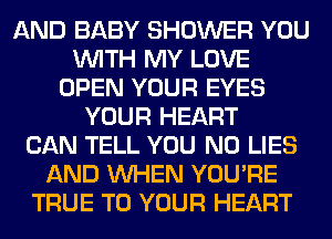 AND BABY SHOWER YOU
WITH MY LOVE
OPEN YOUR EYES
YOUR HEART
CAN TELL YOU N0 LIES
AND WHEN YOU'RE
TRUE TO YOUR HEART
