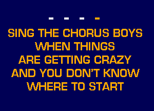 SING THE CHORUS BOYS
WHEN THINGS
ARE GETTING CRAZY
AND YOU DON'T KNOW
WHERE TO START