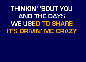 THINKIM 'BOUT YOU
AND THE DAYS
WE USED TO SHARE
ITS DRIVIM ME CRAZY