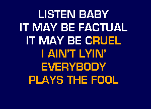 LISTEN BABY
IT MAY BE FACTUAL
IT MAY BE CRUEL
I AIN'T LYIN'
EVERYBODY
PLAYS THE FOOL