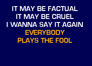 IT MAY BE FACTUAL
IT MAY BE CRUEL
I WANNA SAY IT AGAIN
EVERYBODY
PLAYS THE FOOL