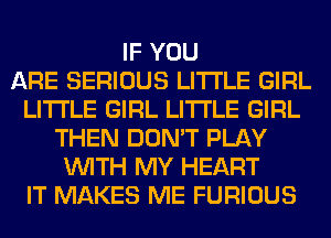 IF YOU
ARE SERIOUS LITI'LE GIRL
LITI'LE GIRL LITI'LE GIRL
THEN DON'T PLAY
WITH MY HEART
IT MAKES ME FURIOUS