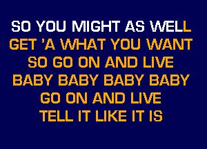 SO YOU MIGHT AS WELL
GET '11 WHAT YOU WANT
80 GO ON AND LIVE
BABY BABY BABY BABY
GO ON AND LIVE
TELL IT LIKE IT IS