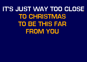 ITS JUST WAY T00 CLOSE
TO CHRISTMAS
TO BE THIS FAR
FROM YOU