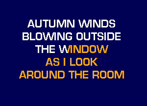 AUTUMN WINDS
BLOWING OUTSIDE
THE WINDOW
AS I LOOK
AROUND THE ROOM