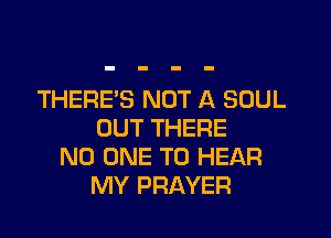 THERE'S NOT A SOUL

OUT THERE
NO ONE TO HEAR
MY PRAYER