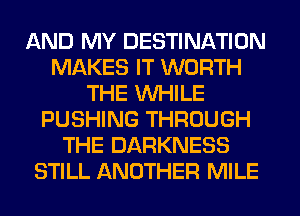 AND MY DESTINATION
MAKES IT WORTH
THE WHILE
PUSHING THROUGH
THE DARKNESS
STILL ANOTHER MILE