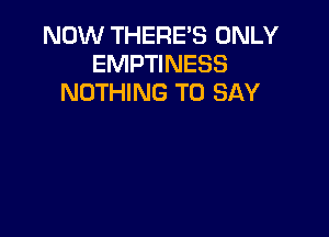 NOW THERE'S ONLY
EMPTINESS
NOTHING TO SAY