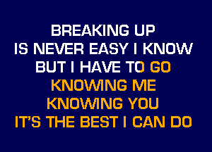 BREAKING UP
IS NEVER EASY I KNOW
BUT I HAVE TO GO
KNOINING ME
KNOINING YOU
ITS THE BEST I CAN DO