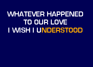 WHATEVER HAPPENED
TO OUR LOVE
I WISH I UNDERSTOOD