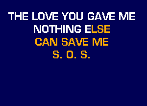 THE LOVE YOU GAVE ME
NOTHING ELSE
CAN SAVE ME

8. 0. S.