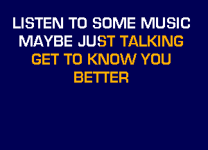 LISTEN TO SOME MUSIC
MAYBE JUST TALKING
GET TO KNOW YOU
BETTER
