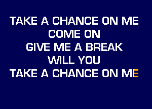 TAKE A CHANCE ON ME
COME ON
GIVE ME A BREAK
WILL YOU
TAKE A CHANCE ON ME