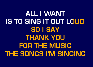 ALL I WANT
IS TO SING IT OUT LOUD
SO I SAY
THANK YOU
FOR THE MUSIC
THE SONGS I'M SINGING