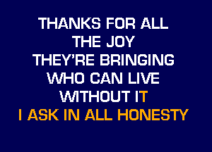 THANKS FOR ALL
THE JOY
THEYT4E BRINGING
WHO CAN LIVE
WTHOUT IT
I ASK IN ALL HONESTY