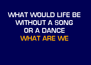 WHAT WOULD LIFE BE
WTHOUT A SONG
OF! A DANCE

WHAT ARE WE