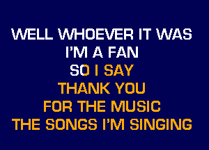 WELL VVHOEVER IT WAS
I'M A FAN
SO I SAY
THANK YOU
FOR THE MUSIC
THE SONGS I'M SINGING