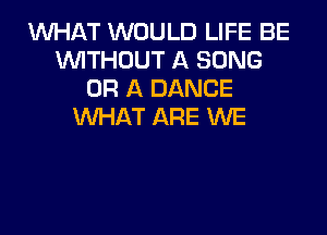 WHAT WOULD LIFE BE
WITHOUT A SONG
OR A DANCE
VUHAT ARE WE