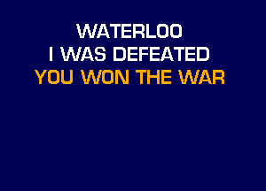 WATERLOD
I WAS DEFEATED
YOU WON THE WAR