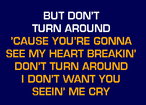 BUT DON'T
TURN AROUND
'CAUSE YOU'RE GONNA
SEE MY HEART BREAKIN'
DON'T TURN AROUND
I DON'T WANT YOU
SEEIN' ME CRY