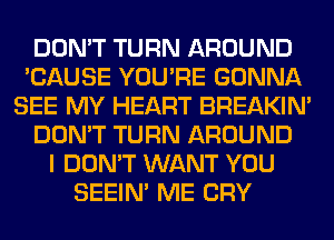 DON'T TURN AROUND
'CAUSE YOU'RE GONNA
SEE MY HEART BREAKIN'
DON'T TURN AROUND
I DON'T WANT YOU
SEEIN' ME CRY