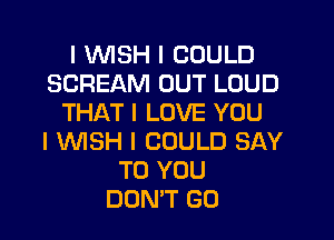 I INISH I COULD
SCREAM OUT LOUD
THAT I LOVE YOU
I INISH I COULD SAY
TO YOU
DON'T GO