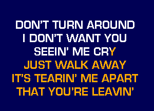 DON'T TURN AROUND
I DON'T WANT YOU
SEEIN' ME CRY
JUST WALK AWAY
ITS TEARIN' ME APART
THAT YOU'RE LEl-W'IN'