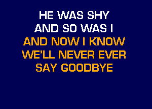 HE WAS SHY
AND SO WAS I
AND NUWI KNOW
WE'LL NEVER EVER
SAY GOODBYE