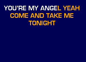 YOU'RE MY ANGEL YEAH
COME AND TAKE ME
TONIGHT