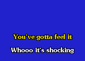 You've gotta feel it

Whooo it's shocking