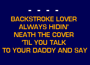 BACKSTROKE LOVER
ALWAYS HIDIN'
NEATH THE COVER
'TIL YOU TALK
TO YOUR DADDY AND SAY