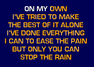ON MY OWN
I'VE TRIED TO MAKE
THE BEST OF IT ALONE
I'VE DONE EVERYTHING
I CAN T0 EASE THE PAIN
BUT ONLY YOU CAN
STOP THE RAIN