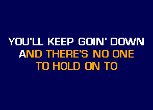 YOU'LL KEEP GOIN' DOWN
AND THERE'S NO ONE
TO HOLD ON TO