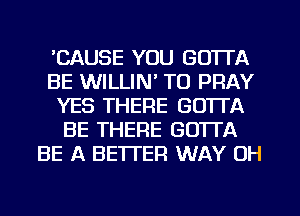 CAUSE YOU GOTTA
BE WILLIN' T0 PRAY
YES THERE GOTTA
BE THERE GOTTA
BE A BETTER WAY 0H