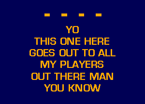 Y0
THIS ONE HERE

GOES OUT TO ALL
MY PLAYERS
OUT THERE MAN
YOU KNOW