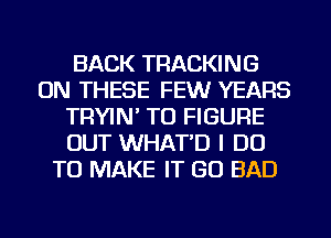 BACK TRACKING
ON THESE FEWr YEARS
TRYIN' TO FIGURE
OUT WHAT'D I DO
TO MAKE IT GO BAD