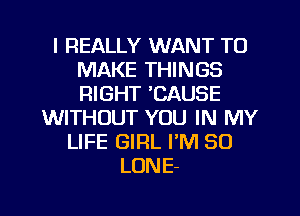 I REALLY WANT TO
MAKE THINGS
RIGHT 'CAUSE

WITHOUT YOU IN MY
LIFE GIRL I'M SO
LONE-

g