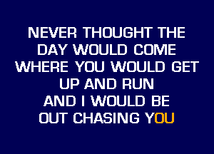 NEVER THOUGHT THE
DAY WOULD COME
WHERE YOU WOULD GET
UP AND RUN
AND I WOULD BE
OUT CHASING YOU