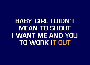 BABY GIRL I DIDN'T
MEAN TO SHOUT

I WANT ME AND YOU
TO WORK IT OUT