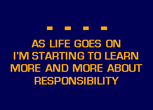 AS LIFE GOES ON
I'M STARTING TO LEARN
MORE AND MORE ABOUT

RESPONSIBILITY