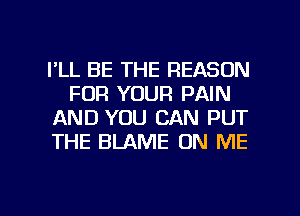 I'LL BE THE REASON
FOR YOUR PAIN
AND YOU CAN PUT
THE BLAME ON ME

g