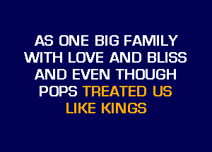 AS ONE BIG FAMILY
WITH LOVE AND BLISS
AND EVEN THOUGH
POPS TREATED US
LIKE KINGS