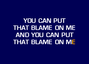 YOU CAN PUT
THAT BLAME ON ME
AND YOU CAN PUT
THAT BLAME ON ME