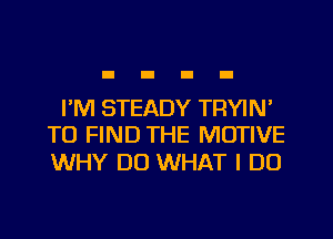 I'M STEADY TRYIN'
TO FIND THE MOTIVE

WHY DO WHAT I DO