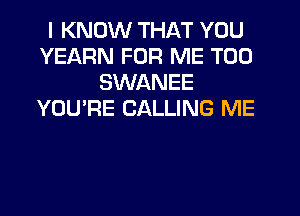 I KNOW THAT YOU
YEARN FOR ME TOO
SWANEE
YOU'RE CALLING ME