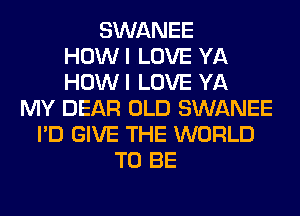 SWANEE
HOWI LOVE YA
HOWI LOVE YA
MY DEAR OLD SWANEE
I'D GIVE THE WORLD
TO BE