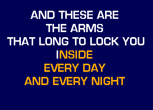 AND THESE ARE
THE ARMS
THAT LONG TO LOOK YOU
INSIDE
EVERY DAY
AND EVERY NIGHT