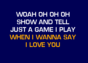 WOAH 0H 0H 0H
SHOW AND TELL
JUST A GAME I PLAY
WHEN I WANNA SAY
I LOVE YOU