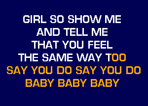 GIRL SO SHOW ME
AND TELL ME
THAT YOU FEEL
THE SAME WAY T00
SAY YOU DO SAY YOU DO
BABY BABY BABY